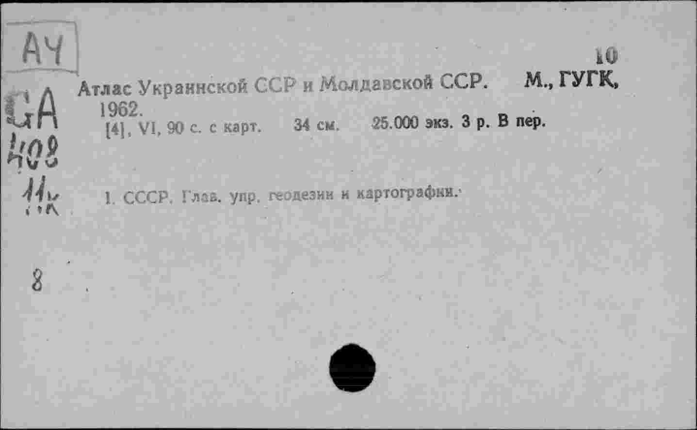﻿A4
GA А'(?£ ■н„ <
кО
Атлас Украинской ССР и Молдавской сСР. М., ГУГК, 1962
[4], VI, 90 с. с карт. 34 см. 25.000 экз. З р. В пер.
I. СССР. Глав. упр. геодезии и картографии,-
2 .